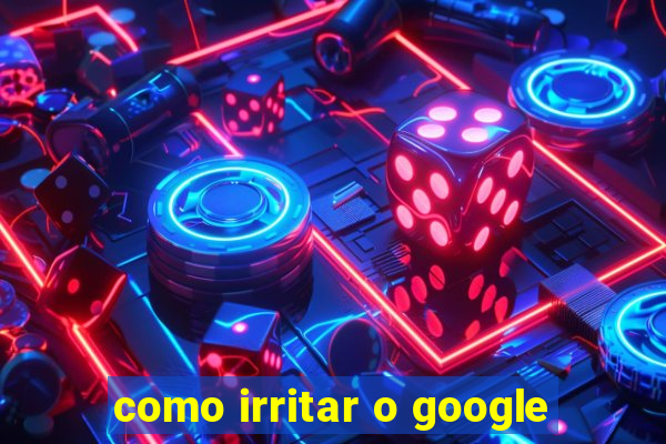 como irritar o google