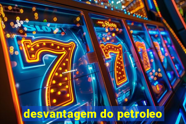 desvantagem do petroleo