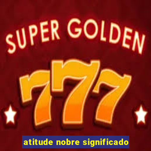 atitude nobre significado